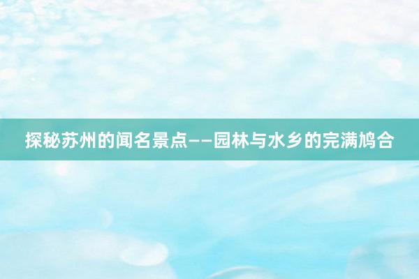 探秘苏州的闻名景点——园林与水乡的完满鸠合