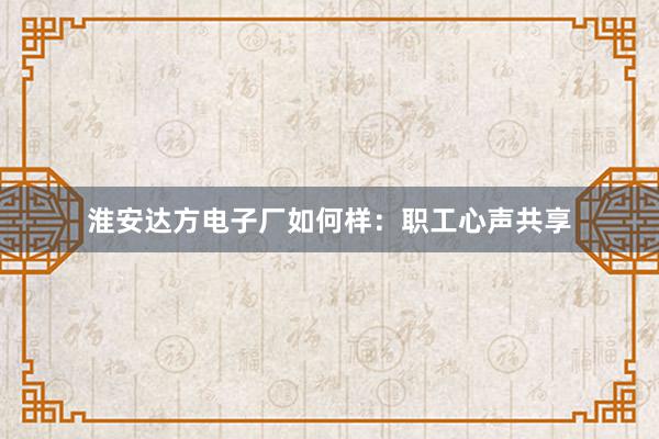 淮安达方电子厂如何样：职工心声共享