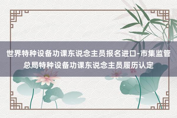 世界特种设备功课东说念主员报名进口-市集监管总局特种设备功课东说念主员履历认定