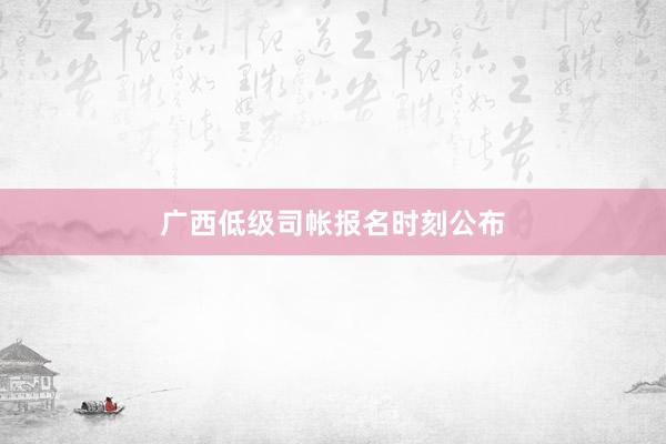 广西低级司帐报名时刻公布